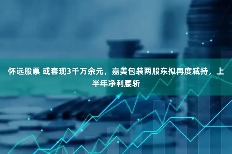 怀远股票 或套现3千万余元，嘉美包装两股东拟再度减持，上半年净利腰斩