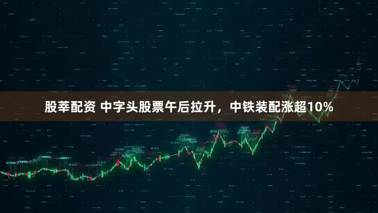 股莘配资 中字头股票午后拉升，中铁装配涨超10%