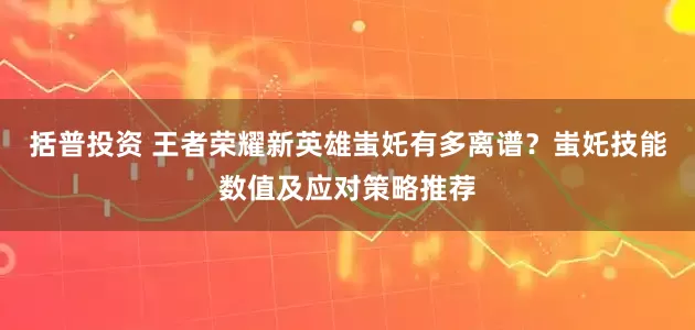 括普投资 王者荣耀新英雄蚩奼有多离谱?蚩奼技能数值及应对策略推荐