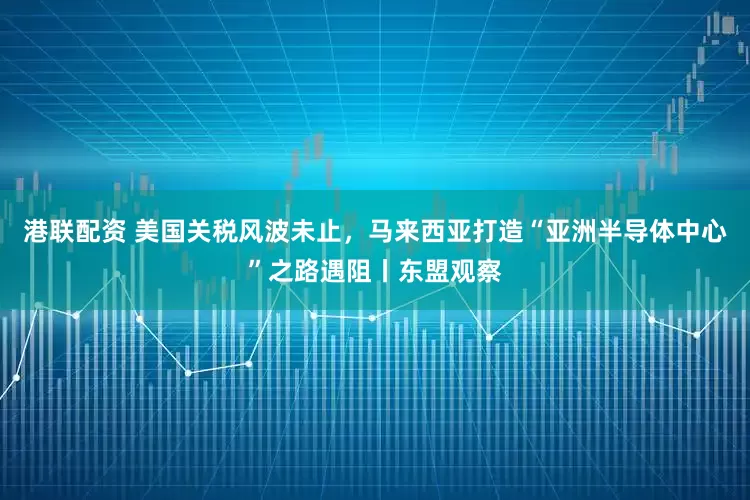 港联配资 美国关税风波未止,马来西亚打造“亚洲半导体中心”之路遇阻丨东盟观察