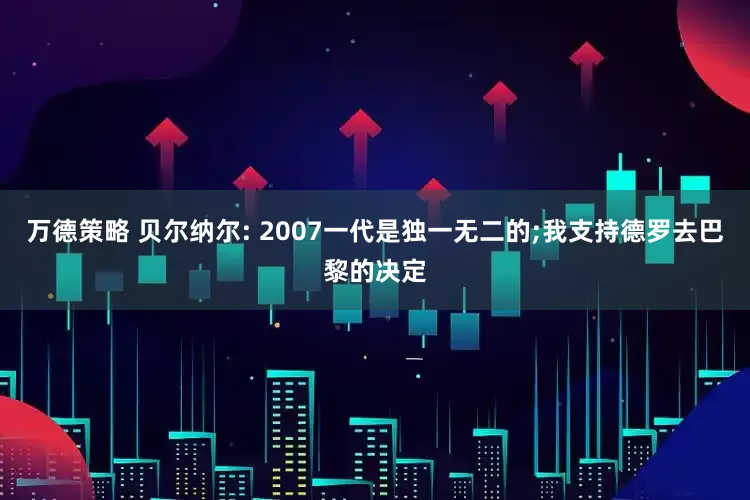 万德策略 贝尔纳尔: 2007一代是独一无二的;我支持德罗去巴黎的决定
