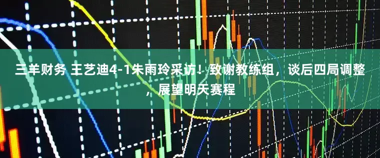 三羊财务 王艺迪4-1朱雨玲采访！致谢教练组，谈后四局调整，展望明天赛程