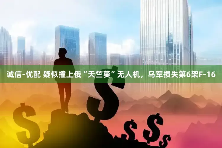 诚信-优配 疑似撞上俄“天竺葵”无人机，乌军损失第6架F-16